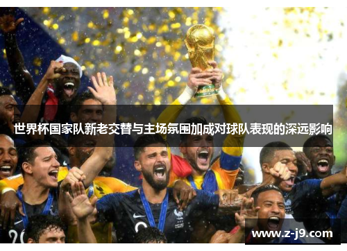 世界杯国家队新老交替与主场氛围加成对球队表现的深远影响 世界杯国家队新老交替与主场氛围加成对球队表现的深远影响