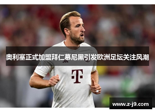 奥利塞正式加盟拜仁慕尼黑引发欧洲足坛关注风潮 奥利塞正式加盟拜仁慕尼黑引发欧洲足坛关注风潮