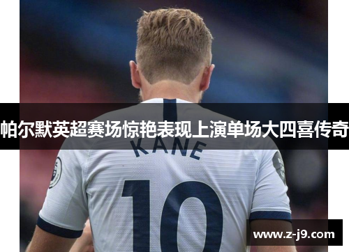 帕尔默英超赛场惊艳表现上演单场大四喜传奇 帕尔默英超赛场惊艳表现上演单场大四喜传奇