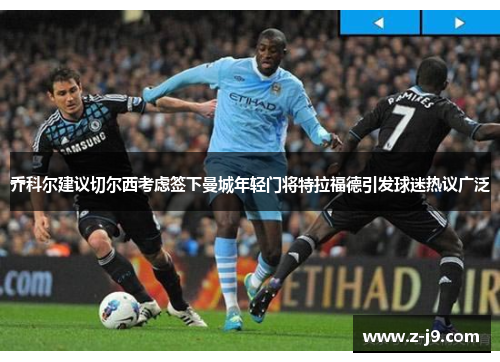 乔科尔建议切尔西考虑签下曼城年轻门将特拉福德引发球迷热议广泛