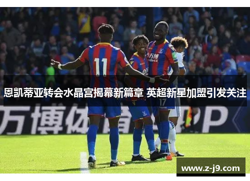 恩凯蒂亚转会水晶宫揭幕新篇章 英超新星加盟引发关注