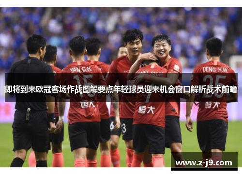 即将到来欧冠客场作战图解要点年轻球员迎来机会窗口解析战术前瞻