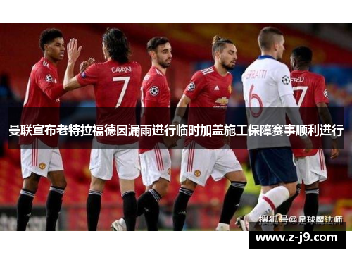 曼联宣布老特拉福德因漏雨进行临时加盖施工保障赛事顺利进行
