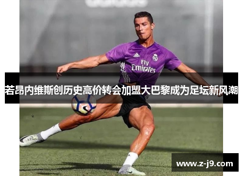 若昂内维斯创历史高价转会加盟大巴黎成为足坛新风潮